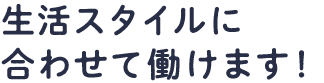 生活スタイルに合わせて働けます！