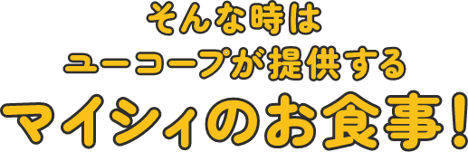 そんな時はユーコープが提供するマイシィのお食事！
