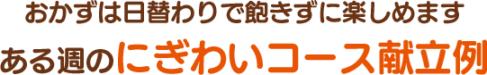 おかずは日替わりで飽きずに楽しめます ある週のにぎわいコース献立例